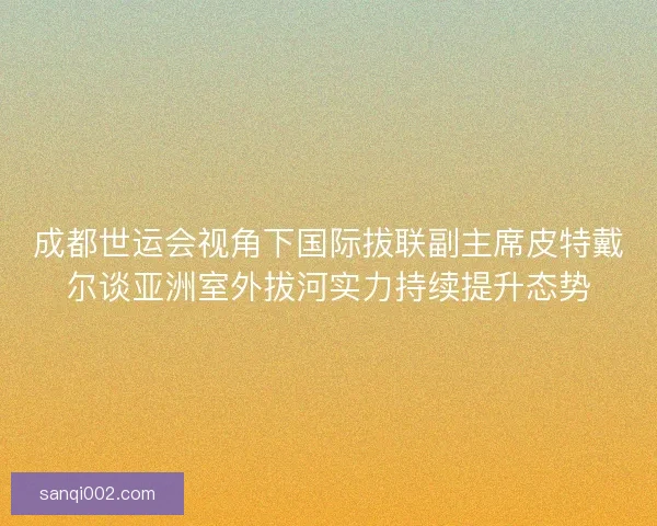 成都世运会视角下国际拔联副主席皮特戴尔谈亚洲室外拔河实力持续提升态势